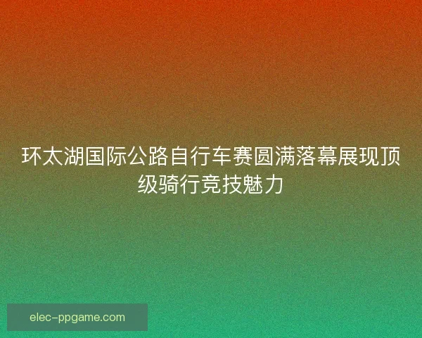 环太湖国际公路自行车赛圆满落幕展现顶级骑行竞技魅力 环太湖国际公路自行车赛圆满落幕展现顶级骑行竞技魅力