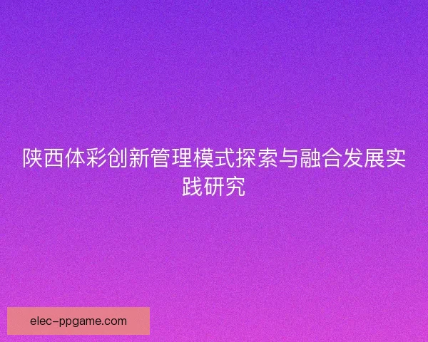 陕西体彩创新管理模式探索与融合发展实践研究 陕西体彩创新管理模式探索与融合发展实践研究