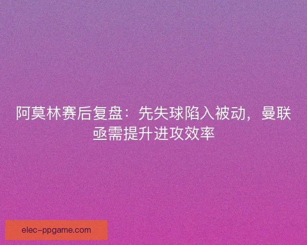 阿莫林赛后复盘：先失球陷入被动，曼联亟需提升进攻效率