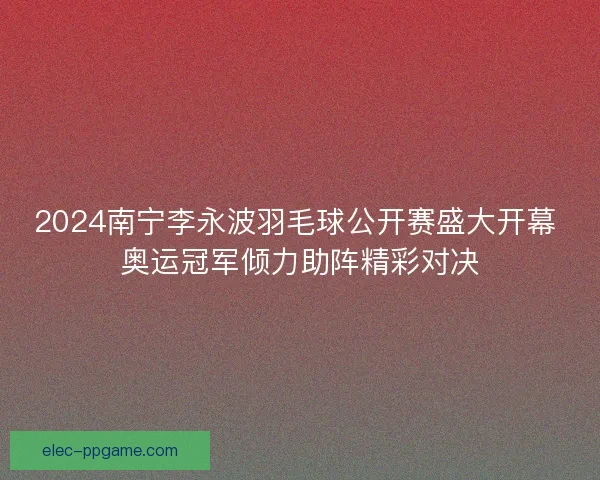 2024南宁李永波羽毛球公开赛盛大开幕 奥运冠军倾力助阵精彩对决