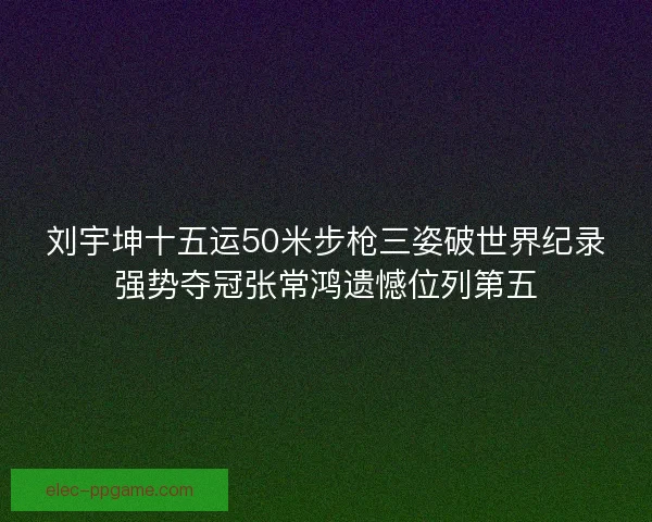 刘宇坤十五运50米步枪三姿破世界纪录强势夺冠张常鸿遗憾位列第五