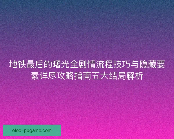 地铁最后的曙光全剧情流程技巧与隐藏要素详尽攻略指南五大结局解析