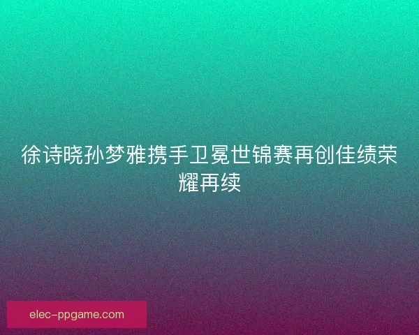 徐诗晓孙梦雅携手卫冕世锦赛再创佳绩荣耀再续