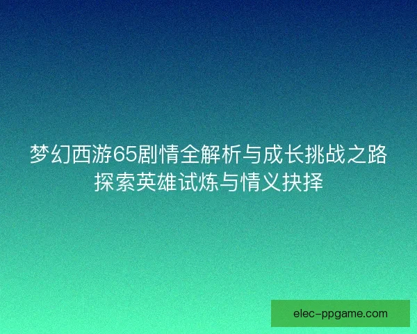 梦幻西游65剧情全解析与成长挑战之路探索英雄试炼与情义抉择