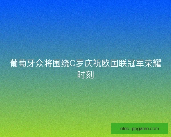 葡萄牙众将围绕C罗庆祝欧国联冠军荣耀时刻