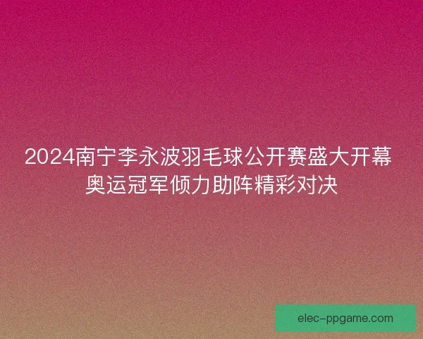 2024南宁李永波羽毛球公开赛盛大开幕 奥运冠军倾力助阵精彩对决