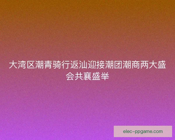大湾区潮青骑行返汕迎接潮团潮商两大盛会共襄盛举