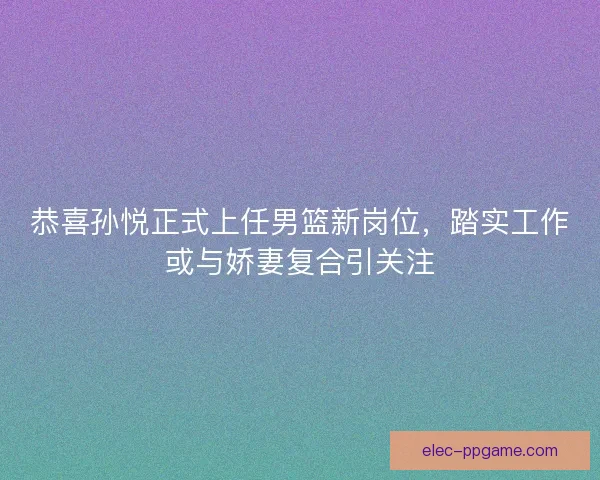 恭喜孙悦正式上任男篮新岗位，踏实工作或与娇妻复合引关注