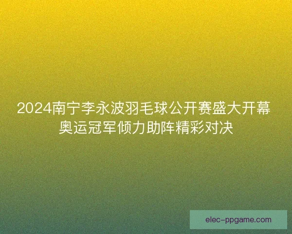 2024南宁李永波羽毛球公开赛盛大开幕 奥运冠军倾力助阵精彩对决