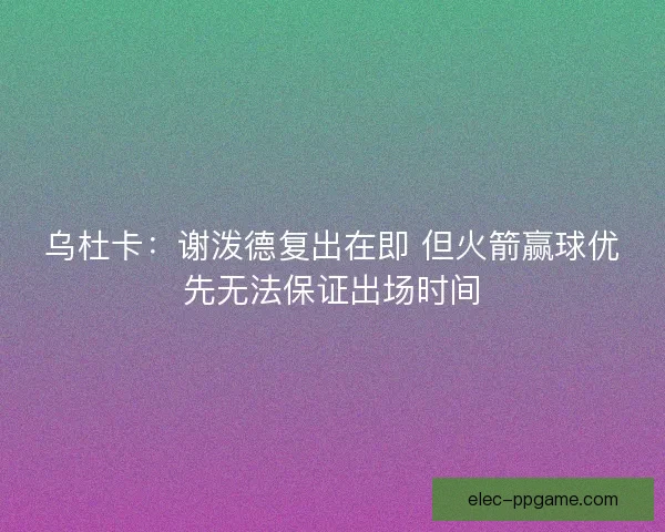 乌杜卡：谢泼德复出在即 但火箭赢球优先无法保证出场时间