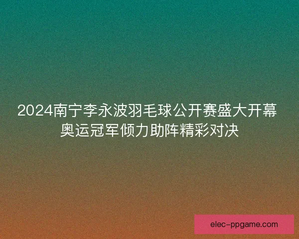 2024南宁李永波羽毛球公开赛盛大开幕 奥运冠军倾力助阵精彩对决 2024南宁李永波羽毛球公开赛盛大开幕 奥运冠军倾力助阵精彩对决